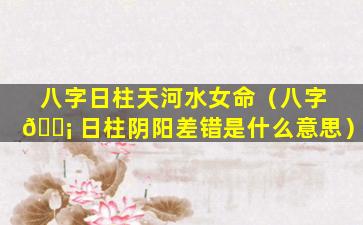 八字日柱天河水女命（八字 🐡 日柱阴阳差错是什么意思）